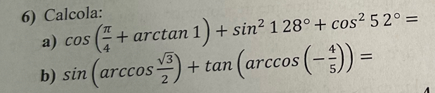 Calcola: 
a) cos ( π /4 +arctan 1)+sin^2128°+cos^252°=
b) sin (arccos  sqrt(3)/2 )+tan (arccos (- 4/5 ))=