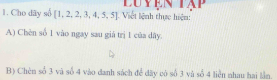 Luyen tập 
1. Cho dãy số [1,2,2,3,4,5,5]. Viết lệnh thực hiện: 
A) Chèn số 1 vào ngay sau giá trị 1 của dãy. 
B) Chèn số 3 và số 4 vào danh sách để dãy có số 3 và số 4 liền nhau hai lần.