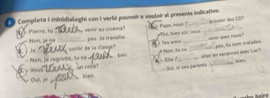 Completa i minidialoghi con i verbi pouvoír o vouloír al presente indicativo.
écouter des CD?
1 - Pierre, tu _venir au cinéma? 4 - Papa, nous_
Non, je ne pas. Je travaille. Dui, bien sûr, vous
Je _sortir de la classe? 5. - Tes amis _venir avec nous?
_
- Non, je regrette, tu ne _pas. ≠ Non, ils ne _pas, ils sont malades.
- Elle / aller en vacances avec Luc?
bien.
3. - Vous _un coca?
Oui, je _ bien. - Oui, si ses parents
họ boire