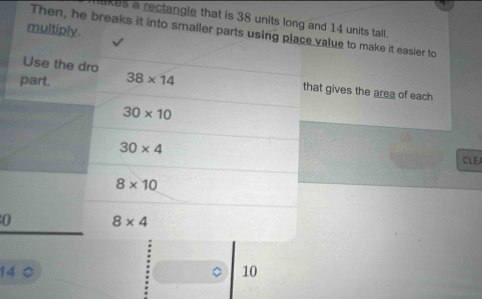 akes a rectangle that is 38 units long and 14 units tall. 
multiply. 
Then, he breaks it into smaller parts using place value to make it easier to 
part. 38* 14
Use the dro that gives the area of each
30* 10
30* 4
CLE
8* 10
0
8* 4
14
10