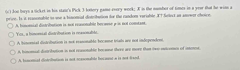 Joe buys a ticket in his state's Pick 3 lottery game every week; X is the number of times in a year that he wins a
prize. Is it reasonable to use a binomial distribution for the random variable X? Select an answer choice.
A binomial distribution is not reasonable because ρ is not constant.
Yes, a binomial distribution is reasonable.
A binomial distribution is not reasonable because trials are not independent.
A binomial distribution is not reasonable because there are more than two outcomes of interest.
A binomial distribution is not reasonable because is not fixed.