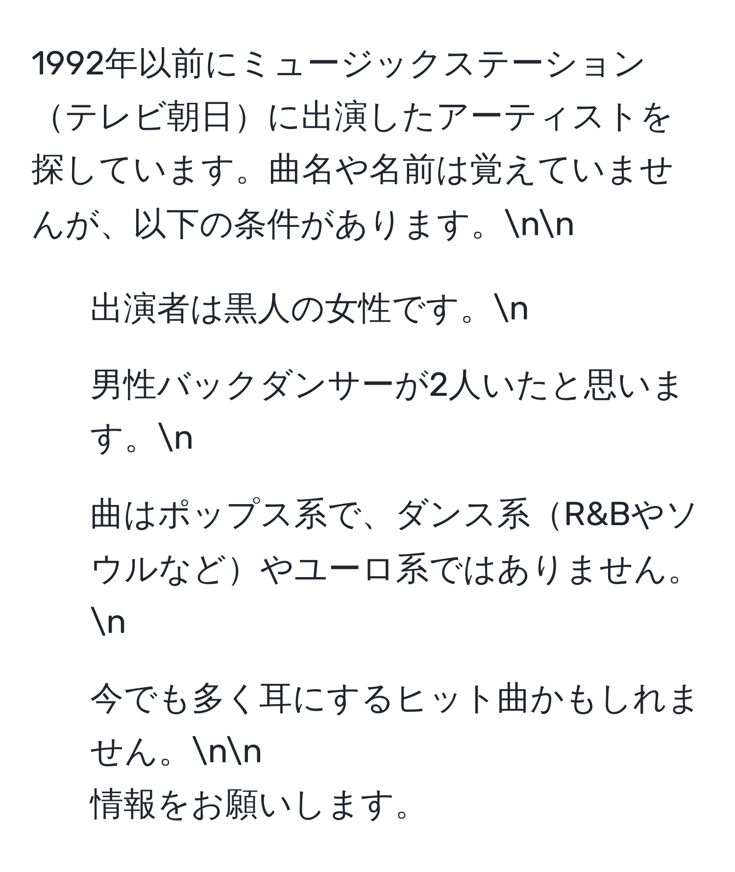 1992年以前にミュージックステーションテレビ朝日に出演したアーティストを探しています。曲名や名前は覚えていませんが、以下の条件があります。nn
- 出演者は黒人の女性です。n
- 男性バックダンサーが2人いたと思います。n
- 曲はポップス系で、ダンス系R&Bやソウルなどやユーロ系ではありません。n
- 今でも多く耳にするヒット曲かもしれません。nn
情報をお願いします。