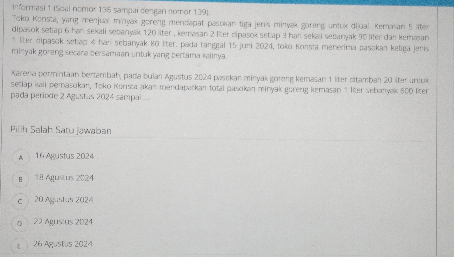 Informasi 1 (Soal nomor 136 sampai dengan nomor 139).
Toko Konsta, yang menjual minyak goreng mendapat pasokan tiga jenis minyak goreng untuk dijual. Kemasan 5 liter
dipasok setiap 6 hari sekali sebanyak 120 liter , kemasan 2 liter dipasok setiap 3 hari sekali sebanyak 90 liter dan kemasan
1 liter dipasok setiap 4 hari sebanyak 80 liter. pada tanggal 15 Juni 2024, toko Konsta menerima pasokan ketiga jenis
minyak goreng secara bersamaan untuk yang pertama kalinya.
Karena permintaan bertambah, pada bulan Agustus 2024 pasokan minyak goreng kemasan 1 liter ditambah 20 liter untuk
setiap kali pemasokan, Toko Konsta akan mendapatkan total pasokan minyak goreng kemasan 1 liter sebanyak 600 liter
pada periode 2 Agustus 2024 sampai ....
Pilih Salah Satu Jawaban
A 16 Agustus 2024
B 18 Agustus 2024
c 20 Agustus 2024
D 22 Agustus 2024
E 26 Agustus 2024