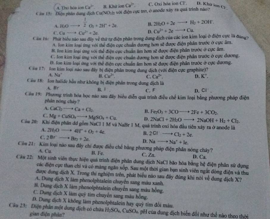 A. Dxi hóa ion Ca^(2+). B. Khử ionCa^(2+). C. Oxi hóa ion Cl. D. Khử ion CF .
Câu 15: Điện phân dung địch Cu(NO_3)_2 với điện cực trơ, ở anode xây ra quá trình nào?
A. H_2Oto^(frac 1)2O_2+2H^++2e.
B. 2H_2O+2eto H_2+2OH^-.
C. Cuto Cu^(2+)+2e.
D. Cu^(2+)+2eto Cu.
Cầu 16: Phát biểu nào sau đây về thứ tự điện phân trong dung dịch của các ion kim loại ở điện cực là đúng?
A. lon kim loại ứng với thể điện cực chuẩn dương hơn sẽ được điện phân trước ở cực âm.
B. Ion kim loại ứng với thể điện cực chuẩn âm hơn sẽ được điện phân trước ở cực âm.
C. Ion kim loại ứng với thể điện cực chuẩn dương hơn sẽ được điện phân trước ở cực dương.
D. Ion kim loại ứng với thể điện cực chuẩn âm hơn sẽ được điện phân trước ở cực dương.
Cầu 17: Ion kím loại nào sau đây bị điện phân trong dung dịch (với điện cực graphite)?
A. Na' B. Cu^(2+). C. Ca^(2+). D. K^+.
Cầu 18: Ion halide hầu như không bị điện phân trong dung dịch là
A. Br B. 1 C. F
D. CI^-
Cầu 19: Phương trình hóa học nào sau đây biểu diễn quá trình điều chế kim loại bằng phương pháp điện
phân nóng cháy?
A. CaCl_2to Ca+Cl_2 B. Fe_2O_3+3COto 2Fe+3CO_2.
C. Mg+CuSO_4to MgSO_4+Cu D. 2NaCl+2H_2Oto 2NaOH+H_2+Cl_2.
Cầu 20: Khi điện phần đd gồm NaCl 1 M và NaBr 1 M, quá trình oxi hóa đầu tiên xảy ra ở anode là
A. 2H_2Oto 4H^++O_2+4e. 2Cl^-to Cl_2+2e.
B.
C. 2Brto Br_2+2e.
D. Nato Na^++Ie.
Cầu 21: Kim loại nào sau đây chí được điều chế bằng phương pháp điện phân nóng chảy?
A. Cu. B. Fe. C. Zn. D. Ca.
Câu 22: Một sinh viên thực hiện quá trình điện phân dung dịch NaCl bão hòa bằng hệ điện phân sử dụng
các điện cực than chỉ và có măng ngăn xốp. Sau một thời gian bạn sinh viên ngắt dòng điện và thu
được dung địch X. Trong thí nghiệm trên, phát biểu nảo sau đây đúng khi nói về dung dịch X?
A. Dung dịch X làm phenolphtalein chuyên sang mảu xanh.
B. Dung dịch X làm phenolphtalein chuyến sang màu hồng.
C. Dung địch X làm quỳ tím chuyển sang màu hồng.
D. Dung dịch X không làm phenolphtalein hay quỳ tím đối màu.
Câu 23: Điện phân một dung dịch có chứa H_2SO_4 ,CuSO_4 4. pH của dung địch biến đối như thế nào theo thời
gian điện phân?