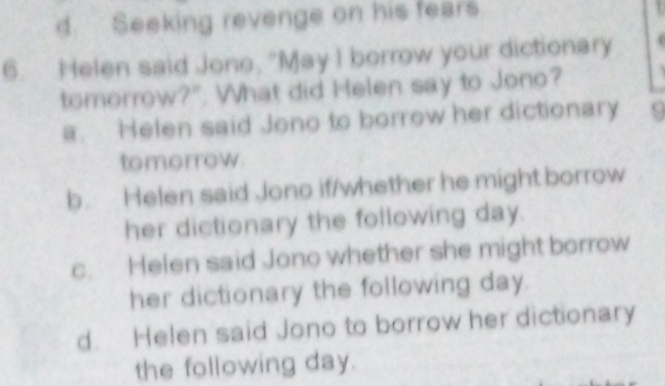 d Seeking revenge on his fears
6. Helen said Jono, "May I borrow your dictionary
tomorrow?". What did Helen say to Jono?
a. Helen said Jono to borrow her dictionary
tomorrow
b. Helen said Jono if/whether he might borrow
her dictionary the following day.
c. Helen said Jono whether she might borrow
her dictionary the following day.
d. Helen said Jono to borrow her dictionary
the following day.