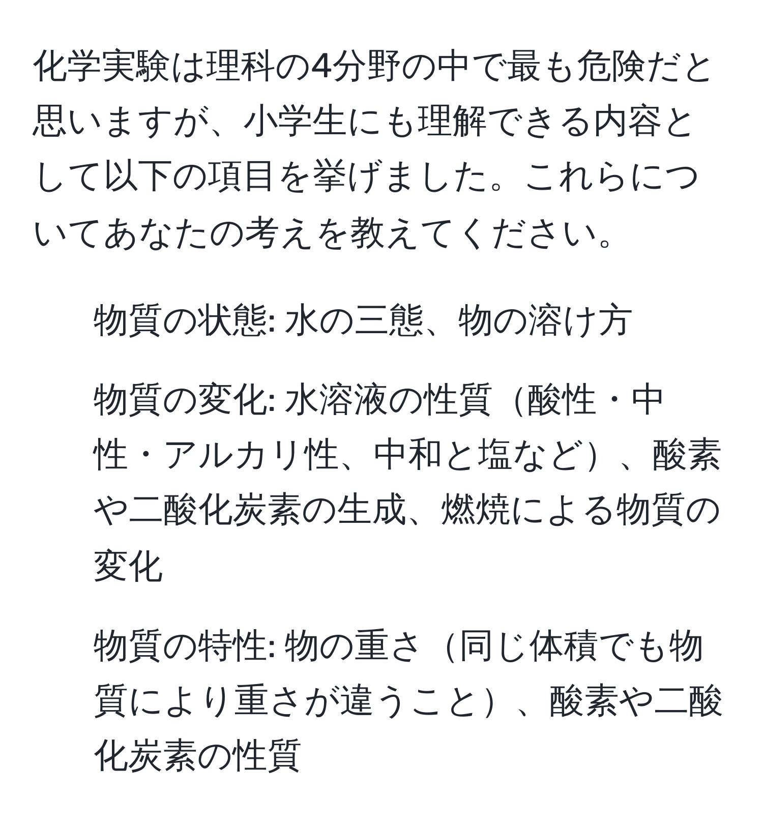 化学実験は理科の4分野の中で最も危険だと思いますが、小学生にも理解できる内容として以下の項目を挙げました。これらについてあなたの考えを教えてください。
1. 物質の状態: 水の三態、物の溶け方
2. 物質の変化: 水溶液の性質酸性・中性・アルカリ性、中和と塩など、酸素や二酸化炭素の生成、燃焼による物質の変化
3. 物質の特性: 物の重さ同じ体積でも物質により重さが違うこと、酸素や二酸化炭素の性質