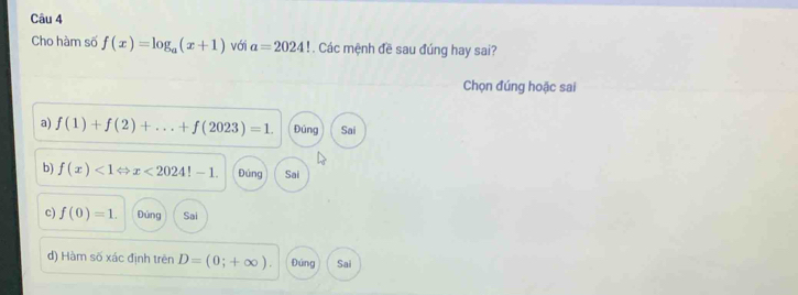 Cho hàm số f(x)=log _a(x+1) với a=2024!. Các mệnh đề sau đúng hay sai?
Chọn đúng hoặc sai
a) f(1)+f(2)+...+f(2023)=1. Đúng Sai
b) f(x)<1Leftrightarrow x<2024!-1. Đúng Sai
c) f(0)=1. Đúng Sai
d) Hàm số xác định trên D=(0;+∈fty ). Đúng Sai