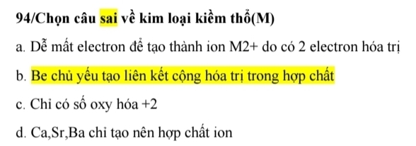 94/Chọn câu sai về kim loại kiềm thổ(M)
a. Dễ mất electron để tạo thành ion M2+ do có 2 electron hóa trị
b. Be chủ yếu tạo liên kết cộng hóa trị trong hợp chất
c. Chi có số oxy hóa +2
d. Ca,Sr,Ba chỉ tạo nên hợp chất ion