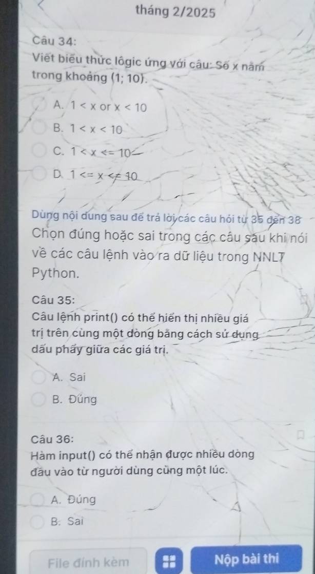 tháng 2/2025
Câu 34:
Viết biểu thức lôgic ứng với câu: Số x năm
trong khoảng (1;10).
A. 1 or x<10</tex>
B. 1
C. 1
D、 1
Dùng nội dung sau đế trá lời các câu hói từ 35 đến 38
Chọn đúng hoặc sai trong các câu sáu khi nói
về các câu lệnh vào ra dữ liệu trong NNLT
Python.
Câu 35:
Câu lệnh print() có thể hiển thị nhiều giá
trị trên cùng một dòng băng cách sử dụng
dấu phấy giữa các giá trị.
A. Sai
B. Đúng
Câu 36:
Hàm input() có thể nhận được nhiều dòng
đầu vào từ người dùng cùng một lúc.
A. Đúng
B. Sai
File đính kèm Nộp bài thi