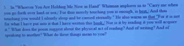 In "Whoever You Are Holding Me Now in Hand" Whitman implores us to "Carry me when 
you go forth over land or sea/ For thus merely touching you is enough, is beat./ And thas 
touching you would I silently sleep and be carried eternally." He also warns us that "For it is not 
for what I have put into it that I have written this book/ Nor is it by reading it you will acquire 
it " What does the poem suggest about the physical act of reading? And of writing? And of 
speaking to another? What do these things mean to you?