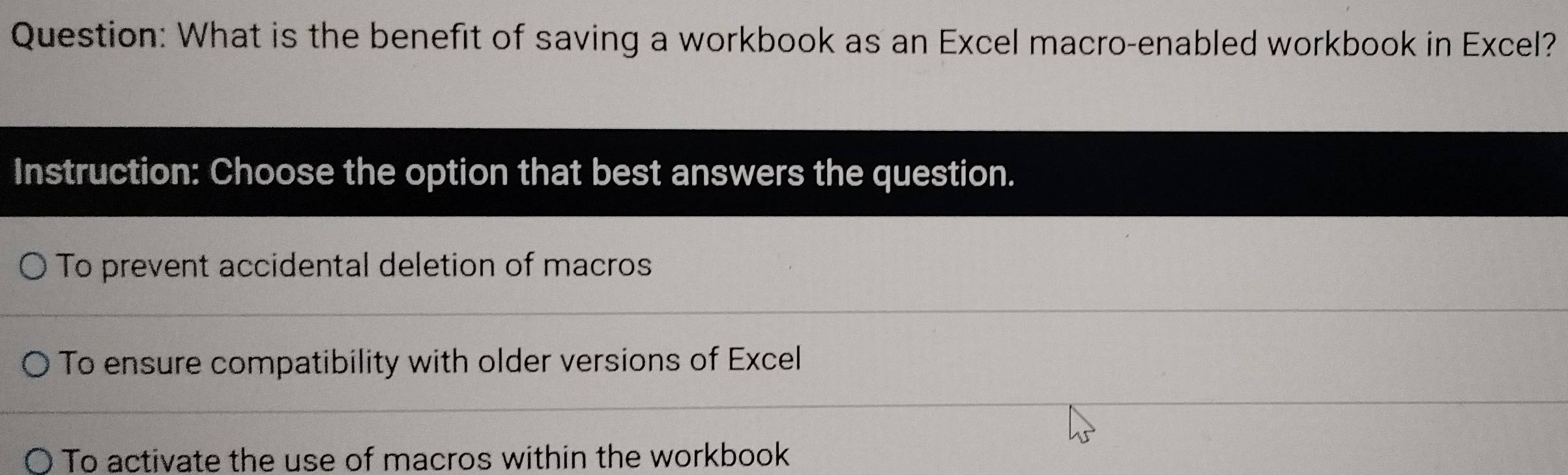 What is the benefit of saving a workbook as an Excel macro-enabled workbook in Excel?
Instruction: Choose the option that best answers the question.
To prevent accidental deletion of macros
To ensure compatibility with older versions of Excel
To activate the use of macros within the workbook