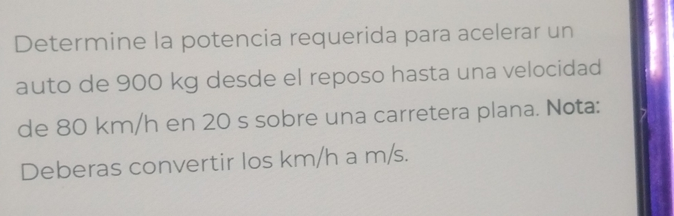 Determine la potencia requerida para acelerar un 
auto de 900 kg desde el reposo hasta una velocidad 
de 80 km/h en 20 s sobre una carretera plana. Nota: 
Deberas convertir los km/h a m/s.