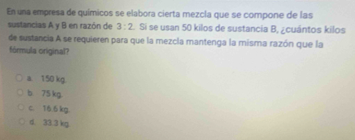 En una empresa de químicos se elabora cierta mezcla que se compone de las
sustancias A y B en razón de 3:2. Si se usan 50 kilos de sustancia B, ¿cuántos kilos
de sustancia A se requieren para que la mezcla mantenga la misma razón que la
fórmula original?
a. 150 kg.
b. 75 kg.
c. 16.6 kg.
d. 33.3 kg.