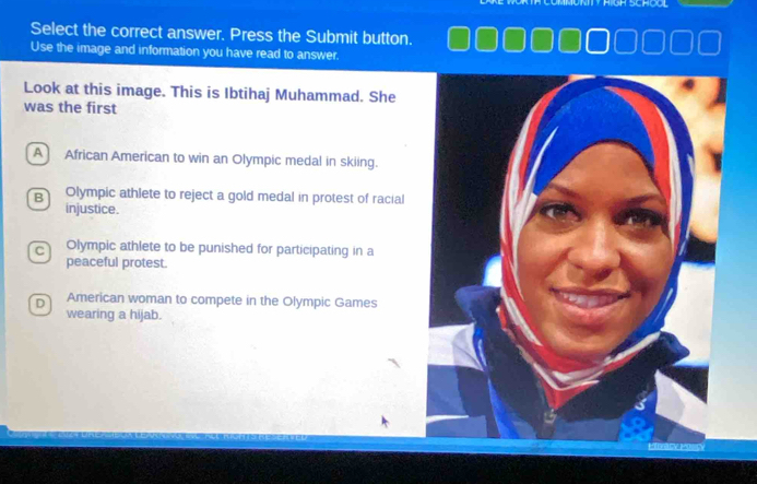 Select the correct answer. Press the Submit button.
Use the image and information you have read to answer.
Look at this image. This is Ibtihaj Muhammad. She
was the first
A African American to win an Olympic medal in skiing.
B Olympic athlete to reject a gold medal in protest of racial
injustice.
C Olympic athlete to be punished for participating in a
peaceful protest.
D American woman to compete in the Olympic Games
wearing a hijab.