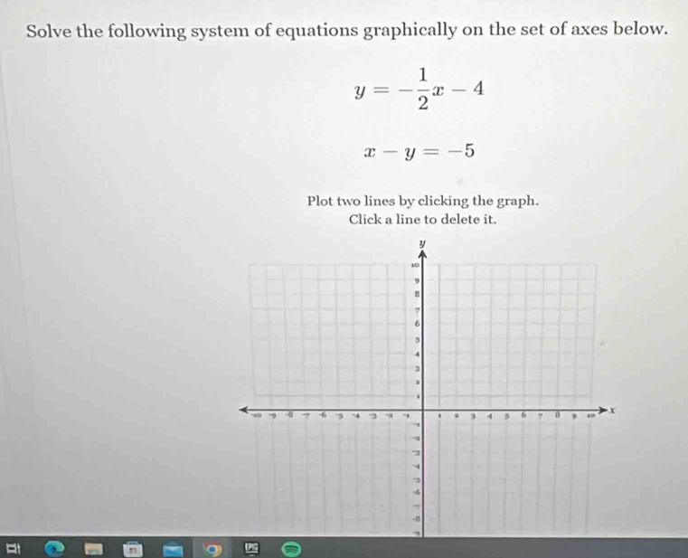 Solve the following system of equations graphically on the set of axes below.
y=- 1/2 x-4
x-y=-5
Plot two lines by clicking the graph.
Click a line to delete it.