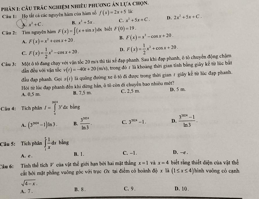 Phàn I: cÂu trác nghiệm nhiều phương án lựa chọn.
Câu 1:  Họ tất cả các nguyên hàm của hàm số f(x)=2x+5 là:
λ. x^2+C. B. x^2+5x. C. x^2+5x+C. D. 2x^2+5x+C.
Câu 2: Tìm nguyên hàm F(x)=∈t (x+sin x)dx biết F(0)=19.
A. F(x)=x^2+cos x+20.
B. F(x)=x^2-cos x+20.
C. F(x)= 1/2 x^2-cos x+20.
D. F(x)= 1/2 x^2+cos x+20.
Câu 3: Một ô tô đang chạy với vận tốc 20 m/s thì tài xế đạp phanh. Sau khi đạp phanh, ô tô chuyển động chậm
dần đều với vận tốc v(t)=-40t+20(m/s) , trong đó 7 là khoảng thời gian tính bằng giây kể từ lúc bắt
đầu đạp phanh. Gọi s(t) là quãng đường xe ô tô đi được trong thời gian t giây kể từ lúc đạp phanh.
Hỏi từ lúc đạp phanh đến khi dừng hẵn, ô tô còn di chuyển bao nhiêu mét?
A. 0,5 m. B. 7,5 m. C. 2,5 m. D. 5 m.
Câu 4: Tích phân I=∈tlimits _0^((2024)3^x)dx bằng
A. (3^(2024)-1)ln 3. B.  3^(2024)/ln 3 . C. 3^(2024)-1. D.  (3^(2024)-1)/ln 3 .
Câu 5: Tích phân ∈tlimits _1^(efrac 1)xdx bằng
A. e .
B. 1. C. -1. D. -e .
Câu 6:   Tính thể tích V của vật thể giới hạn bởi hai mặt thẳng x=1 và x=4 biết rằng thiết diện của vật thể
cắt bởi mặt phẳng vuông góc với trục Ox tại điểm có hoành độ x là (1≤ x≤ 4) hình vuông có cạnh
sqrt(4-x).
A. 7 . B. 8 . C. 9 . D. 10 .