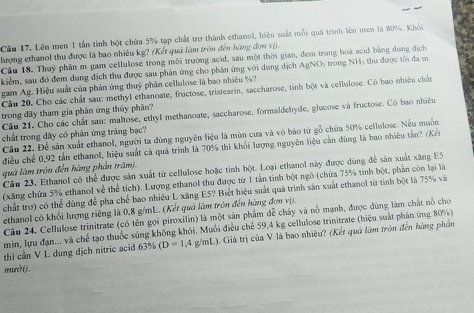 Lên men 1 tấn tỉnh bột chứa 5% tạp chất trơ thành ethanol, hiệu suất mỗi quá trình lên men là 80%. Khối
lượng ethanol thu được là bao nhiêu kg? (Kết quả làm tròn đến hàng đơn vị).
Câu 18. Thuỷ phân m gam cellulose trong môi trường acid, sau một thời gian, đem trung hoà acid bằng dung dịch
kiểm, sau đó đem dung dịch thu được sau phản ứng cho phản ứng với dung dịch AgNO_3 trong NH 1 thu được tối đa m
gam Ag. Hiệu suất của phản ứng thuỷ phân cellulose là bao nhiêu %?
Câu 20. Cho các chất sau: methyl ethanoate, fructose, tristearin, saccharose, tinh bột và cellulose. Có bao nhiêu chất
trong dãy tham gia phản ứng thủy phân?
Câu 21. Cho các chất sau: maltose, ethyl methanoate, saccharose, formaldehyde, glucose và fructose. Có bao nhiêu
chất trong dãy có phản ứng tráng bạc?
Câu 22. Để sản xuất ethanol, người ta dùng nguyên liệu là mùn cưa và vô bảo từ gỗ chứa 50% cellulose. Nếu muốn
điều chế 0,92 tấn ethanol, hiệu suất cả quá trình là 70% thì khối lượng nguyên liệu cần dùng là bao nhiêu tấn? (Kến
quả làm tròn đến hàng phần trăm).
Câu 23. Ethanol có thể được sản xuất từ cellulose hoặc tinh bột. Loại ethanol này được dùng để sản xuất xăng E5
(xăng chứa 5% ethanol về thể tích). Lượng ethanol thu được từ 1 tấn tinh bột ngô (chứa 75% tinh bột, phần còn lại là
chất trợ) có thể dùng để pha chế bao nhiêu L xăng E5? Biết hiệu suất quá trình sản xuất ethanol từ tinh bột là 75% và
ethanol có khối lượng riêng là 0,8 g/mL. (Kết quả làm tròn đến hàng đơn vị).
Câu 24. Cellulose trinitrate (có tên gọi piroxilin) là một sản phẩm dễ cháy và nổ mạnh, được dùng làm chất nổ cho
min, lựu đạn... và chế tạo thuốc súng không khói. Muối điều chế 59,4 kg cellulose trinitrate (hiệu suất phản ứng 80%)
thì cần V L dung dịch nitric acid 63% (D=1,4g/mL) ). Giá trị của V là bao nhiêu? (Kết quả làm tròn đến hàng phần
mưởi).