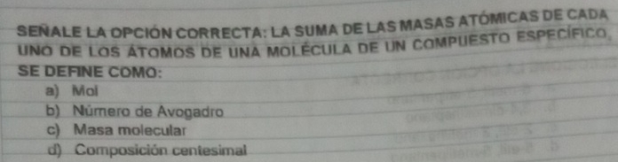 Señale la opción correcta: la suma de las masas atómicas de cada
uno de los átomos de una molécula de un compuesto específico
SE DEFINE COMO:
a) Moi
b) Número de Avogadro
c) Masa molecular
d) Composición centesimal