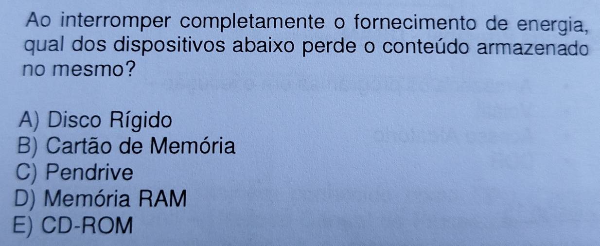 Ao interromper completamente o fornecimento de energia,
qual dos dispositivos abaixo perde o conteúdo armazenado
no mesmo?
A) Disco Rígido
B) Cartão de Memória
C) Pendrive
D) Memória RAM
E) CD-ROM