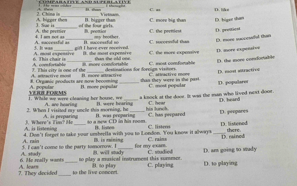 He was older CœMPARATIVE AND SUPÉRLATIVE I thought
2. China is A. then B. than Vietnam. C. as D. like
_
A. bigger then B. bigger than C. more big than D. biger than
3. Sue is_ of the four girls.
A. the prettier
4. I am not as B. prettier C. the prettiest D. prettiest
A. successful as B. successful so my brother C. successful than
D. more successful than
5. It was gift I have ever received.
A. most expensive B. the most expensive
_
6. This chair is than the old one. C. the more expensive D. more expensive
D. the more comfortable
A. comfortable B. more comfortable C. most comfortable
7. This city is one of the destinations for foreign visitors.
A. attractive most B. more attractive C. attractive more
8. Organic products are now becoming than they were in the past. D. most attractive
A. popular B. more popular_ C. most popular D. popularer
VERB FORMS
1. While we were cleaning her house, we a knock at the door. It was the man who lived next door.
A. are hearing B. were hearing C. hear
2. When I visited my uncle this morning, he _his lunch. D. heard
A. is preparing B. was preparing C. has prepared D. prepares
3. Where’s Tim? He to a new CD in his room.
A. is listening B. listen C. listens
4. Don’t forget to take your umbrella with you to London. You know it always _D. listened there.
A. rain B. is raining C. rains D. rained
5. I can’t come to the party tomorrow. I for my exam.
A. study B. will study C. studied
6. He really wants _to play a musical instrument this summer. D. am going to study
A. learn B. to play C. playing D. to playing
7. They decided_ to the live concert.