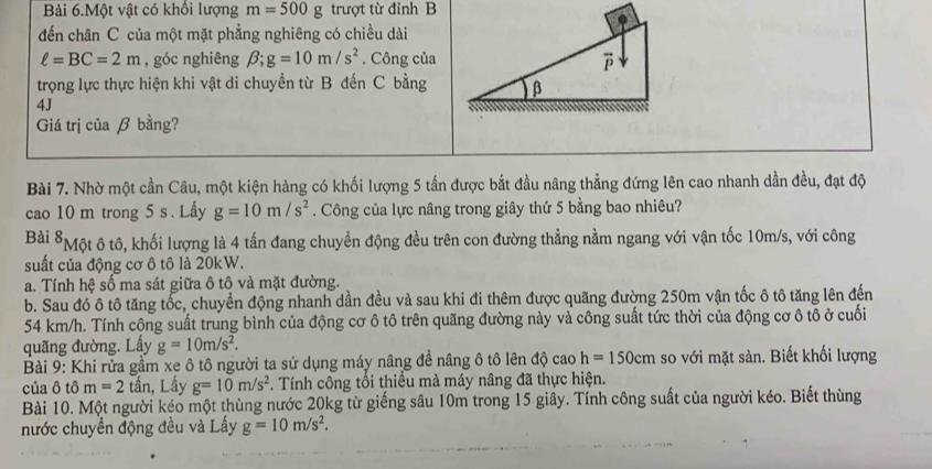 Bài 6.Một vật có khổi lượng m=500g trượt từ đỉnh B
đến chân C của một mặt phẳng nghiêng có chiều dài
ell =BC=2m , góc nghiêng beta ;g=10m/s^2. Công của
trọng lực thực hiện khi vật di chuyển từ B đến C bằng
4J
Giá trị của β bằng?
Bài 7. Nhờ một cần Câu, một kiện hàng có khối lượng 5 tấn được bắt đầu nâng thẳng đứng lên cao nhanh dần đều, đạt độ
cao 10 m trong 5 s . Lấy g=10m/s^2. Công của lực nâng trong giây thứ 5 bằng bao nhiêu?
Bài *Một ô tô, khối lượng là 4 tấn đang chuyền động đều trên con đường thẳng nằm ngang với vận tốc 10m/s, với công
suất của động cơ ô tô là 20kW.
a. Tính hệ số ma sát giữa ô tô và mặt đường.
b. Sau đó ô tô tăng tốc, chuyển động nhanh dần đều và sau khi đi thêm được quãng đường 250m vận tốc ô tô tăng lên đến
54 km/h. Tính công suất trung bình của động cơ ô tô trên quãng đường này và công suất tức thời của động cơ ô tô ở cuối
quãng đường. Lấy g=10m/s^2.
Bài 9: Khi rửa gầm xe ô tô người ta sử dụng máy nâng để nâng ô tô lên độ cao h=150cm so với mặt sàn. Biết khối lượng
của ô that om=2 tần, Lầy g=10m/s^2. Tính công tổi thiều mà máy nâng đã thực hiện.
Bài 10. Một người kéo một thùng nước 20kg từ giếng sâu 10m trong 15 giây. Tính công suất của người kéo. Biết thùng
nước chuyền động đều và Lấy g=10m/s^2.