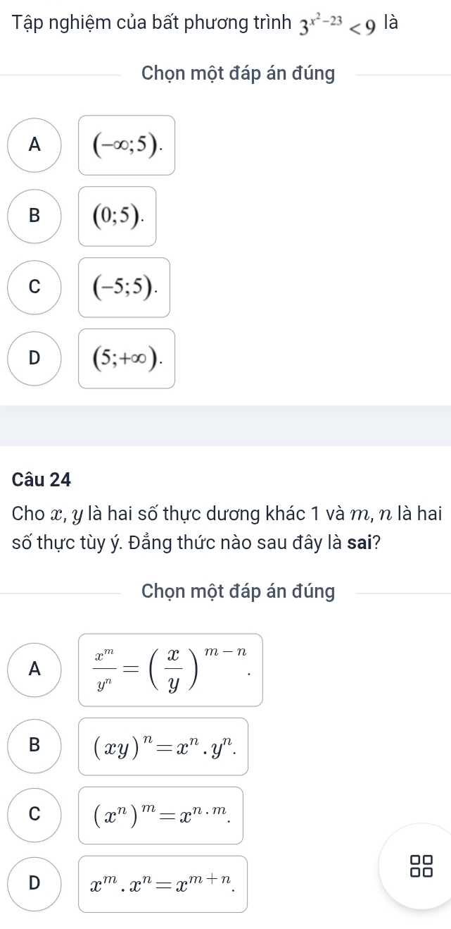 Tập nghiệm của bất phương trình 3^(x^2)-23<9</tex> là
Chọn một đáp án đúng
A (-∈fty ;5).
B (0;5).
C (-5;5).
D (5;+∈fty ). 
Câu 24
Cho x, y là hai số thực dương khác 1 và m, n là hai
số thực tùy ý. Đẳng thức nào sau đây là sai?
Chọn một đáp án đúng
A  x^m/y^n =( x/y )^m-n.
B (xy)^n=x^n.y^n.
C (x^n)^m=x^(n· m).
D x^m.x^n=x^(m+n).