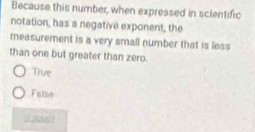 Because this number, when expressed in scientific
notation, has a negative exponent, the
measurement is a very small number that is less
than one but greater than zero.
True
False
SUBMIY