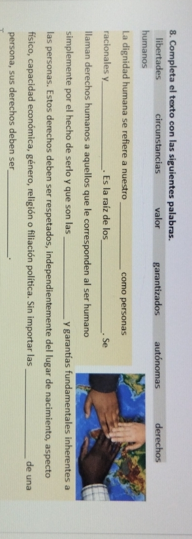 Completa el texto con las siguientes palabras.
libertades circunstancias valor garantizados autónomas derechos
humanos
La dignidad humana se refiere a nuestro_ como personas
racionales y_ . Es la raíz de los _. Se
llaman derechos humanos a aquellos que le corresponden al ser humano
simplemente por el hecho de serlo y que son las _y garantías fundamentales inherentes a
las personas. Estos derechos deben ser respetados, independientemente del lugar de nacimiento, aspecto
físico, capacidad económica, género, religión o filiación política. Sin importar las _de una
persona, sus derechos deben ser_
.