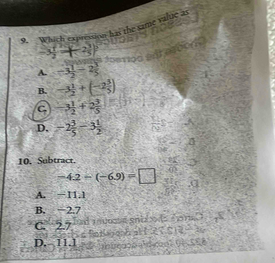 Which expression has the same value as
-3 1/2 -2 3/5 
A. -3 1/2 -2 3/5 
B. -3 1/2 +(-2 3/5 )
C -3 1/2 +2 3/5 
D. -2 3/5 -3 1/2 
10. Subtract.
-4.2-(-6.9)=□
A. −11.1
B. −2.7
C. 2.7
D. 11.1