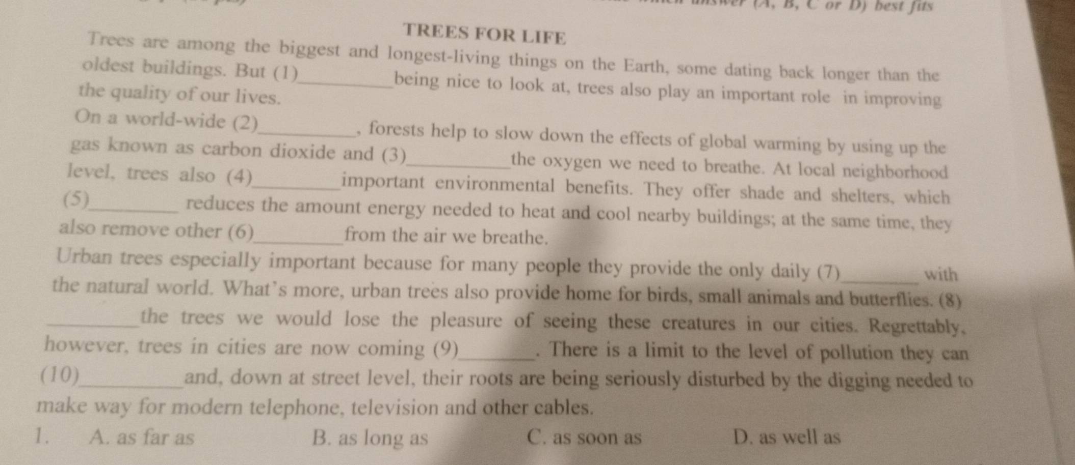 (A, B, C or D) best fits
TREES FOR LIFE
Trees are among the biggest and longest-living things on the Earth, some dating back longer than the
oldest buildings. But (1)_ being nice to look at, trees also play an important role in improving
the quality of our lives.
On a world-wide (2)_ , forests help to slow down the effects of global warming by using up the
gas known as carbon dioxide and (3)_ the oxygen we need to breathe. At local neighborhood
level, trees also (4)_ important environmental benefits. They offer shade and shelters, which
(5)_ reduces the amount energy needed to heat and cool nearby buildings; at the same time, they
also remove other (6)_ from the air we breathe.
Urban trees especially important because for many people they provide the only daily (7) with
the natural world. What’s more, urban trees also provide home for birds, small animals and butterflies. (8)
_the trees we would lose the pleasure of seeing these creatures in our cities. Regrettably,
however, trees in cities are now coming (9)_ . There is a limit to the level of pollution they can
(10)_ and, down at street level, their roots are being seriously disturbed by the digging needed to
make way for modern telephone, television and other cables.
1. A. as far as B. as long as C. as soon as D. as well as