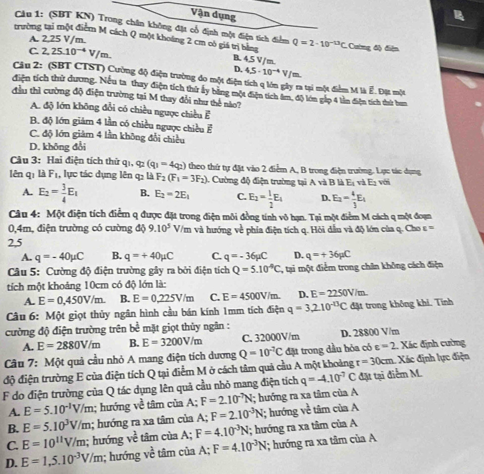 Vận dụng
Cầu 1: (SBT KN) Trong chân không đặt cổ định một điện tích điểm Q=2-10^(-13)C
trường tại một điểm M cách Q một khoảng 2 cm có giá trị bằng Cuing độ điện
A. 2,25 V/m.
C. 2, 25.10¬* V/m.
B. 4,5 V/m.
D. 4.5· 10^(-4)V/m.
Câu 2: (SBT CTST) Cường độ điện trường do một điện tích q lớn gây ra tại một điểm M là É. Đặt một
điện tích thử dương. Nếu ta thay điện tích thứ ấy bằng một điện tích âm, độ lớn gắp 4 lần điện tích thứ bum
đầu thì cường độ điện trường tại M thay đổi như thế nào?
A. độ lớn không đổi có chiều ngược chiều E
B. độ lớn giảm 4 lần có chiều ngược chiều vector E
C. độ lớn giảm 4 lần không đổi chiều
D. không đổi
Câu 3: Hai điện tích thử q1, q2 _2(q_1=4q_2) theo thứ tự đặt vào 2 điểm A, B trong điện trường. Lực tác dụng
lên q_1 là F_1 , lực tác dụng lên q là F_2(F_1=3F_2). Cường độ điện trường tại A và B là E_1 và E_2 với
A. E_2= 3/4 E_1
B. E_2=2E_1 C. E_2= 1/2 E_1 D. E_2= 4/3 E_1
Câu 4: Một điện tích điểm q được đặt trong điện môi đồng tính vô hạn. Tại một điểm M cách q một đoạn
0,4m, điện trường có cường độ 9.10^5 V/m và hướng về phía điện tích q. Hỏi dầu và độ lớn của q. Cho varepsilon =
2,5
A. q=-40mu C B. q=+40mu C C. q=-36mu C D. q=+36mu C
Câu 5: Cường độ điện trường gây ra bởi điện tích Q=5.10^(-9)C , tại một điểm trong chân không cách điện
tích một khoảng 10cm có độ lớn là:
A. E=0,450V/m. B. E=0,225V/m C. E=4500V/m. D. E=2250V/m.
Câu 6: Một giọt thủy ngân hình cầu bán kính 1mm tích điện q=3,2.10^(-13)C đặt trong không khi. Tính
cường độ điện trường trên bề mặt giọt thủy ngân :
A. E=2880V/m B. E=3200V/m C. 32000V/m D. 28800 V/m
Câu 7: Một quả cầu nhỏ A mang điện tích dương Q=10^(-7)C đặt trong dầu hỏa có varepsilon =2 Xác định cường
r=30cm
độ điện trường E của điện tích Q tại điểm M ở cách tâm quả cầu A một khoảng đặt tại điểm M.  Xác định lực điện
F do điện trường của Q tác dụng lên quả cầu nhỏ mang điện tích q=-4.10^(-7)C
A. E=5.10^(-1)V/m; hướng về tâm của A; F=2.10^(-7)N; hướng ra xa tâm của A
B. E=5.10^3V/m; hướng ra xa tâm của A; F=2.10^(-3)N; hướng về tâm của A
C. E=10^(11)V/m; hướng về tâm cùa A; F=4.10^(-3)N; hướng ra xa tâm của A
D. E=1,5.10^(-3)V/m; hướng về tâm của A; F=4.10^(-3)N; hướng ra xa tâm của A