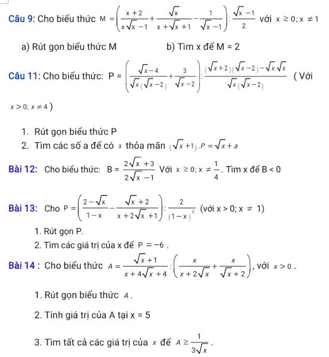 Cho biểu thức M=( (x+2)/xsqrt(x)-1 + sqrt(x)/x+sqrt(x)+1 - 1/sqrt(x)-1 ): (sqrt(x)-1)/2  với x≥ 0;x!= 1
a) Rút gọn biểu thức M b) Tìm x để M=2
Câu 11: Cho biểu thức: P=( (sqrt(x)-4)/sqrt(x)(sqrt(x)-2) + 3/sqrt(x)-2 ): ((sqrt(x)+2)(sqrt(x)-2)-sqrt(x)sqrt(x))/sqrt(x)(sqrt(x)-2)  ( Với
x>0;x!= 4)
1. Rút gọn biểu thức P
2. Tìm các số a để có x thỏa mãn (sqrt(x)+1).P=sqrt(x)+a
Bài 12: Cho biểu thức: B= (2sqrt(x)+3)/2sqrt(x)-1  Với x≥ 0;x!=  1/4 . Tìm x để B<0</tex>
Bài 13: Cho P=( (2-sqrt(x))/1-x - (sqrt(x)+2)/x+2sqrt(x)+1 ):frac 2(1-x)^2 (với x>0;x!= 1)
1. Rút gọn P.
2. Tìm các giá trị của x để P=-6.
Bài 14 : Cho biểu thức A= (sqrt(x)+1)/x+4sqrt(x)+4 :( x/x+2sqrt(x) + x/sqrt(x)+2 ) , với x>0.
1. Rút gọn biểu thức A.
2. Tính giá trị của A tại x=5
3. Tìm tất cả các giá trị của x đế A≥  1/3sqrt(x) .