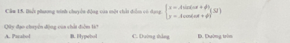 Biết phương trình chuyển động của một chất điểm có dạng: beginarrayl x=Asin (omega t+phi ) y=Acos (omega t+phi )endarray.  (SI)
Quy đạo chuyển động của chất điễm là?
A. Parabol B. Hypebol C. Dường thăng D. Dường tròn