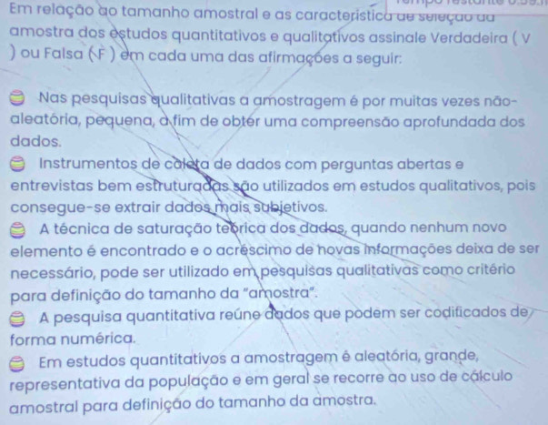 Em relação ao tamanho amostral e as característica de seleção aa
amostra dos estudos quantitativos e qualitativos assinale Verdadeira ( V
) ou Falsa ( F ) em cada uma das afirmações a seguir:
Nas pesquisas qualitativas a amostragem é por muitas vezes não-
aleatória, pequena, a fim de obter uma compreensão aprofundada dos
dados.
a Instrumentos de cáleta de dados com perguntas abertas e
entrevistas bem estruturadas são utilizados em estudos qualitativos, pois
consegue-se extrair dados mais subjetivos.
A técnica de saturação teórica dos dados, quando nenhum novo
elemento é encontrado e o acréscimo de novas informações deixa de ser
necessário, pode ser utilizado em pesquisas qualitativas como critério
para definição do tamanho da "amostra".
A pesquisa quantitativa reúne dados que podem ser codificados de
forma numérica.
Em estudos quantitativos a amostragem é aleatória, grande,
representativa da população e em geral se recorre ao uso de cálculo
amostral para definição do tamanho da amostra.