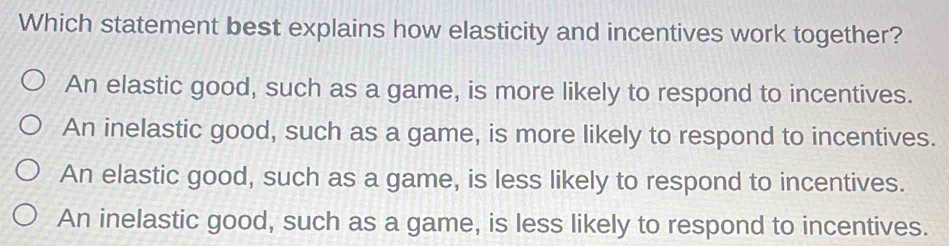 Which statement best explains how elasticity and incentives work together?
An elastic good, such as a game, is more likely to respond to incentives.
An inelastic good, such as a game, is more likely to respond to incentives.
An elastic good, such as a game, is less likely to respond to incentives.
An inelastic good, such as a game, is less likely to respond to incentives.