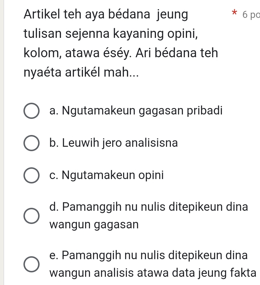 Artikel teh aya bédana jeung 6 pc
tulisan sejenna kayaning opini,
kolom, atawa éséy. Ari bédana teh
nyaéta artikél mah...
a. Ngutamakeun gagasan pribadi
b. Leuwih jero analisisna
c. Ngutamakeun opini
d. Pamanggih nu nulis ditepikeun dina
wangun gagasan
e. Pamanggih nu nulis ditepikeun dina
wangun analisis atawa data jeung fakta