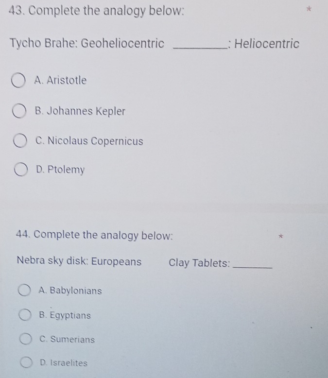 Complete the analogy below:
Tycho Brahe: Geoheliocentric _: Heliocentric
A. Aristotle
B. Johannes Kepler
C. Nicolaus Copernicus
D. Ptolemy
44. Complete the analogy below: *
Nebra sky disk: Europeans Clay Tablets:_
A. Babylonians
B. Egyptians
C. Sumerians
D. Israelites