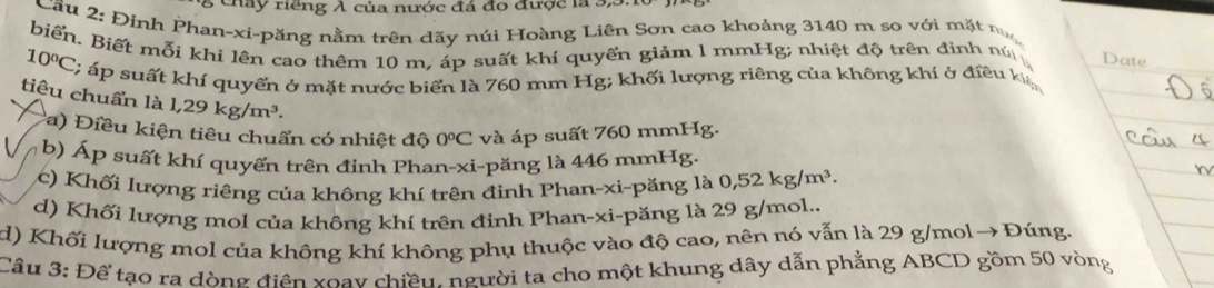 cháy riếng λ của nước đá đo được là 3, 3. 16
Cầu 2: Đỉnh Phan-xi-păng nằm trên dãy núi Hoàng Liên Sơn cao khoảng 3140 m so với mặt n
biển. Biết mỗi khi lên cao thêm 10 m, áp suất khí quyển giảm 1 mmHg; nhiệt độ trên định nú
_
Date
10°C C; áp suất khí quyến ở mặt nước biển là 760 mm Hg; khối lượng riêng của không khí ở điều k
tiêu chuẩn là 1,29kg/m^3. 0°C và áp suất 760 mmHg.
a) Điều kiện tiêu chuẩn có nhiệt độ
b) Áp suất khí quyến trên đinh Phan-xi-păng là 446 mmHg.
(c) Khối lượng riêng của không khí trên đinh Phan-xi-păng là 0,52kg/m^3. 
d) Khối lượng mol của không khí trên đỉnh Phan-xi-păng là 29 g/mol..
d) Khối lượng mol của không khí không phụ thuộc vào độ cao, nên nó vẫn là 29 g/mol→ Đúng.
Câu 3: Để tạo ra dòng điện xoay chiều. người ta cho một khung dây dẫn phẳng ABCD gồm 50 vòng