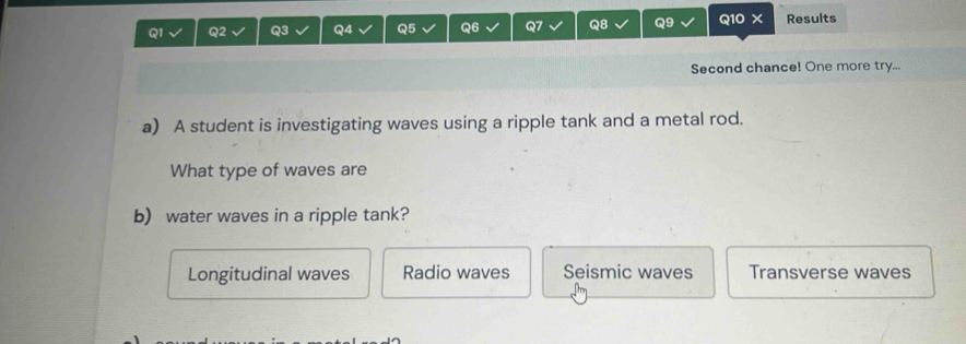 Results
Second chance! One more try...
a) A student is investigating waves using a ripple tank and a metal rod.
What type of waves are
b) water waves in a ripple tank?
Longitudinal waves Radio waves Seismic waves Transverse waves