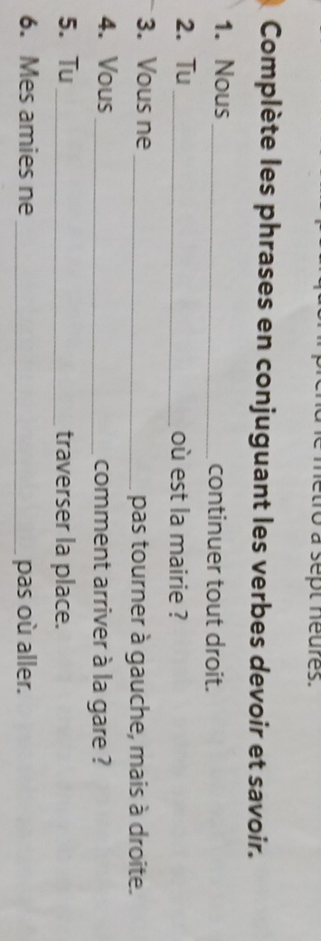 é metro à sept neures. 
Complète les phrases en conjuguant les verbes devoir et savoir. 
1. Nous _continuer tout droit. 
2. Tu _où est la mairie ? 
3. Vous ne _pas tourner à gauche, mais à droite. 
4. Vous_ comment arriver à la gare ? 
5. Tu_ traverser la place. 
6. Mes amies ne _pas où aller.