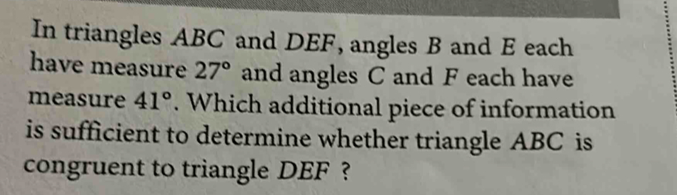 In triangles ABC and DEF, angles B and E each 
have measure 27° and angles C and F each have 
measure 41°. Which additional piece of information 
is sufficient to determine whether triangle ABC is 
congruent to triangle DEF ?