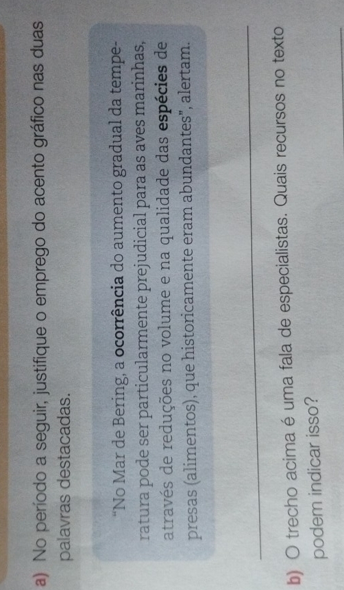 No período a seguir, justifique o emprego do acento gráfico nas duas 
palavras destacadas. 
“No Mar de Bering, a ocorrência do aumento gradual da tempe- 
ratura pode ser particularmente prejudicial para as aves marinhas, 
através de reduções no volume e na qualidade das espécies de 
presas (alimentos), que historicamente eram abundantes", alertam. 
_ 
b) O trecho acima é uma fala de especialistas. Quais recursos no texto 
podem indicar isso? 
_