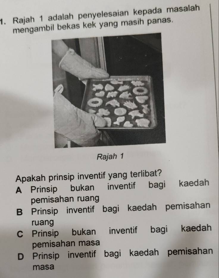 Rajah 1 adalah penyelesaian kepada masalah
mengambil bekas kek yang masih panas.
Rajah 1
Apakah prinsip inventif yang terlibat?
A Prinsip bukan inventif bagi kaedah
pemisahan ruang
B Prinsip inventif bagi kaedah pemisahan
ruang
C Prinsip bukan inventif bagi kaedah
pemisahan masa
D Prinsip inventif bagi kaedah pemisahan
masa