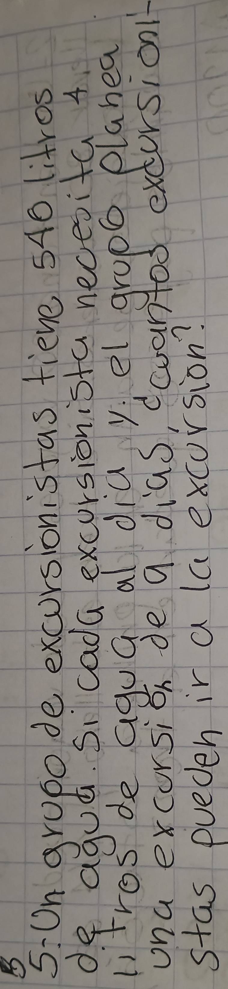 5:On grupo de excursionistas fieve 540 litros
de aguñ. Si cada excursionista necesita 4
litres de agua al dia yel grop0 plahea 
ona excorsion de a dias, coantod excursion 
stas pueden ir a la excursion?