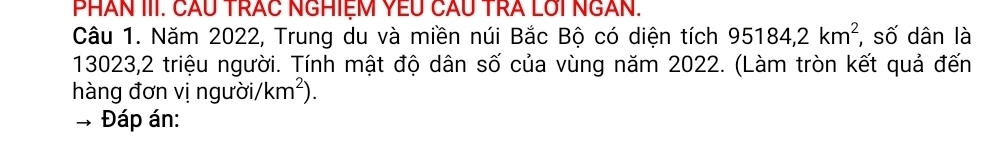 PHÂN III. CÂU TRAC NGHIệM YEU CÂu TRA LUi NGAN. 
Câu 1. Năm 2022, Trung du và miền núi Bắc Bộ có diện tích 95184, 2km^2 , số dân là
13023,2 triệu người. Tính mật độ dân số của vùng năm 2022. (Làm tròn kết quả đến 
hàng đơn vị người/ km^2). 
Đáp án: