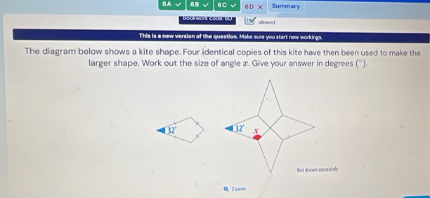 6A 6B 6C 6 Summary
allowed
This is a new version of the question. Make sure you start new workings.
The diagram below shows a kite shape. Four identical copies of this kite have then been used to make the
larger shape. Work out the size of angle x. Give your answer in degrees (^circ ).
32°
Q Zoom