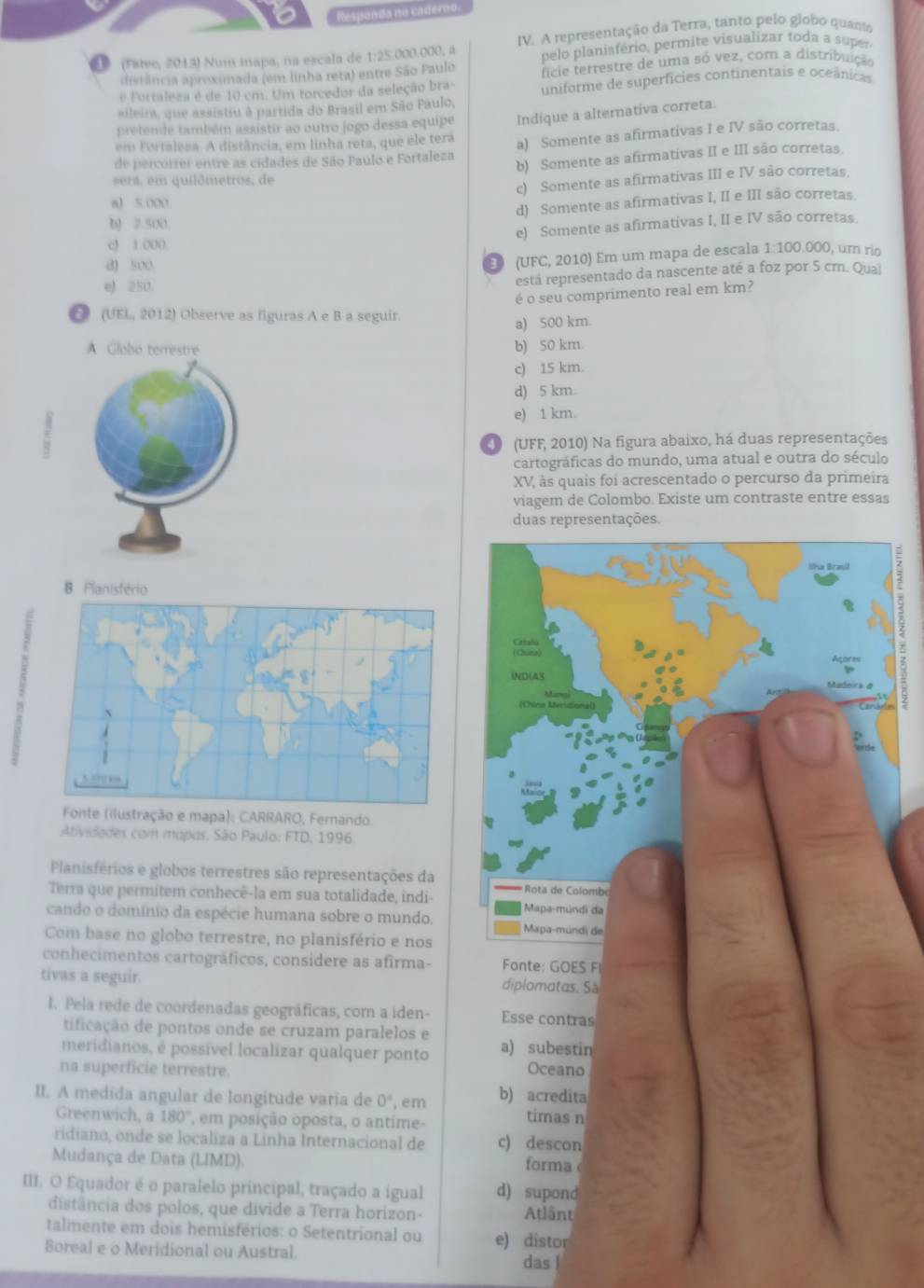 Responda no caderno.
(Fatec, 2013) Num mapa, na escala de 1:25.000.000, a IV. A representação da Terra, tanto pelo globo quanta
pelo planisfério, permite visualizar toda a super.
distância aproximada (em linha reta) entre São Paulo ficie terrestre de uma só vez, com a distribuição
e Fortalesa é de 10 cm. Um torcedor da seleção bra- uniforme de superfícies continentais e oceânicas
sileira, que assistiu à partida do Brasil em São Paulo,
pretende também assistir ao outro jogo dessa equipe Indique a alternativa correta.
em Furtaleza. A distância, em linha reta, que ele tera
de percorrer entre as cidades de São Paulo e Fortaleza a) Somente as afirmativas I e IV são corretas.
será, em quilômetros, de b) Somente as afirmativas II e III são corretas.
a) 5.000 c) Somente as afirmativas III e IV são corretas.
d) Somente as afirmativas I, II e III são corretas.
b) 2.500.
e) Somente as afirmativas I, II e IV são corretas
cJ 1.000. 1:100 000, um rio
d) 500
E (UFC, 2010) Em um mapa de escala
eJ 250.
está representado da nascente até a foz por 5 cm. Qual
é o seu comprimento real em km?
① (UEL, 2012) Observe as figuras A e B a seguir.
a) 500 km.
b) 50 km.
c) 15 km.
d) 5 km.
e) 1 km.
O (UFF, 2010) Na figura abaixo, há duas representações
cartográficas do mundo, uma atual e outra do século
XV, às quais foi acrescentado o percurso da primeira
viagem de Colombo. Existe um contraste entre essas
duas representações.
B Planisfério
s
Fonte (ilustração e mapa): CARRARO, Fernando.
Atividades com mapos. São Paulo: FTD, 1996.
Planisférios e globos terrestres são representações da
Terra que permitem conhecê-la em sua totalidade, indi-
cando o domínio da espécie humana sobre o mundo.
Com base no globo terrestre, no planisfério e nos
conhecimentos cartográficos, considere as afirma- Fonte: GOES F
tivas a seguir. diplomatas. Sã
I. Pela rede de coordenadas geográficas, com a iden- Esse contras
tificação de pontos onde se cruzam paralelos e
meridianos, é possível localizar qualquer ponto a) subestin
na superficie terrestre. Oceano
II. A medida angular de longitude varia de 0° , em b) acredita timas n
Greenwich, a 180° em posição oposta, o antime-
ridiano, onde se localiza a Linha Internacional de c) descon
Mudança de Data (LIMD). forma
III. O Equador é o paralelo principal, traçado a igual d) supond
distância dos polos, que divide a Terra horizon- Atlânt
talmente em dois hemisférios: o Setentrional ou e) distor
Boreal e o Meridional ou Austral
das |