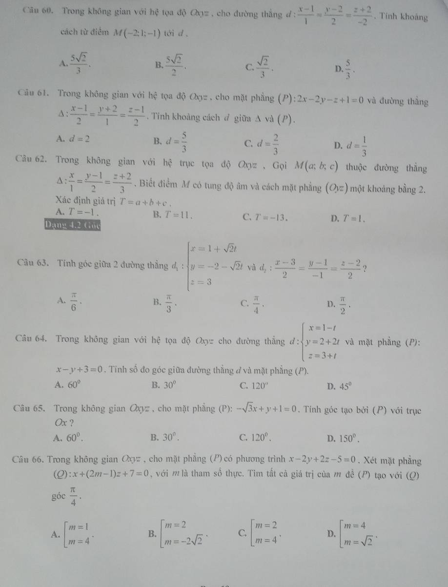 Trong không gian với hhat xi  tọa độ Q_Xy= , cho đường thắng d :  (x-1)/1 = (y-2)/2 = (z+2)/-2  , Tính khoảng
cách từ điểm M(-2;1;-1) tới d.
A.  5sqrt(2)/3 .  5sqrt(2)/2 . C.  sqrt(2)/3 . D.  5/3 .
B.
Câu 61. Trong không gian với hhat e tọa d()Oxy= cho mặt phẳng (P): 2x-2y-z+1=0 và đường thẳng
A :  (x-1)/2 = (y+2)/1 = (z-1)/2 . Tính khoảng cách đ giữa Δ và (P).
A. d=2
B. d= 5/3  d= 2/3  d= 1/3 
C.
D.
Câu 62. Trong không gian với hệ trục tọa độ Ox pz 、 Gọi M(a;b;c) thuộc đường thắng
A :  x/1 = (y-1)/2 = (z+2)/3 . Biết điểm M có tung độ âm và cách mặt phẳng (Oyz) một khoảng bằng 2.
Xác định giá trị T=a+b+c.
A. T=-1.
B. T=11. C. T=-13. D. T=1.
Dạng 4.2 Goc
Câu 63. Tính góc giữa 2 đường thắng d_1:beginarrayl x=1+sqrt(2)t y=-2-sqrt(2)t z=3endarray. và d_2: (x-3)/2 = (y-1)/-1 = (z-2)/2  ?
A.  π /6 ·  π /3 .  π /4 .  π /2 .
B.
C.
D.
Câu 64. Trong không gian với hệ tọa độ Oxyz cho đường thắng d:beginarrayl x=1-t y=2+2t z=3+tendarray. và mặt phẳng (P):
x-y+3=0. Tính số đo góc giữa đường thắng đ và mặt phẳng (P).
A. 60° B. 30° C. 120° D. 45°
Câu 65. Trong không gian Ox sqrt(2) , cho mặt phẳng (P): -sqrt(3)x+y+1=0. Tính góc tạo bởi (P) với trục
Ox ?
A. 60^0. B. 30°. C. 120^0. D. 150°.
Câu 66. Trong không gian Oxyz , cho mặt phẳng (P) có phương trình x-2y+2z-5=0. Xét mặt phẳng
(0) :x+(2m-1)z+7=0 , với m là tham số thực. Tìm tất cả giá trị của m đề (P) tạo với (Q)
góc  π /4 .
A. beginbmatrix m=1 m=4^(·)endarray. beginarrayl m=2 m=-2sqrt(2)endarray. . C. beginbmatrix m=2 m=4^. D. beginarrayl m=4 m=sqrt(2)endarray. .
B.