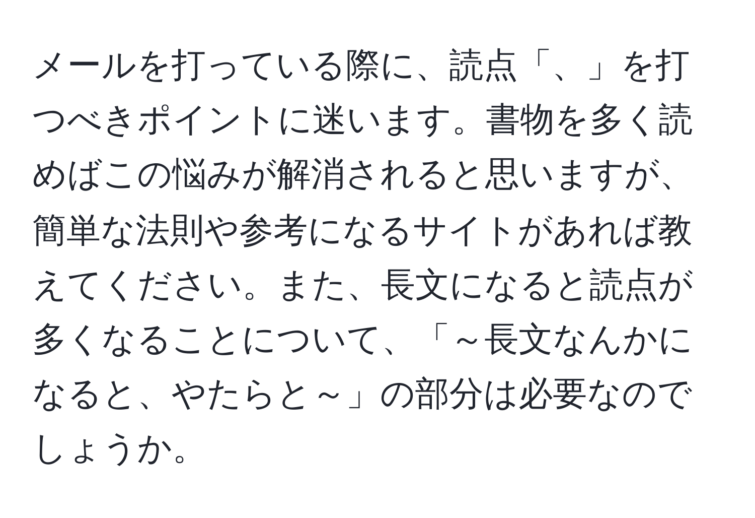 メールを打っている際に、読点「、」を打つべきポイントに迷います。書物を多く読めばこの悩みが解消されると思いますが、簡単な法則や参考になるサイトがあれば教えてください。また、長文になると読点が多くなることについて、「～長文なんかになると、やたらと～」の部分は必要なのでしょうか。