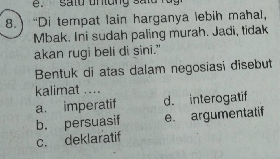 8.) “Di tempat lain harganya lebih mahal,
Mbak. Ini sudah paling murah. Jadi, tidak
akan rugi beli di sini.”
Bentuk di atas dalam negosiasi disebut
kalimat ....
a. imperatif d. interogatif
b. persuasif e. argumentatif
c. deklaratif